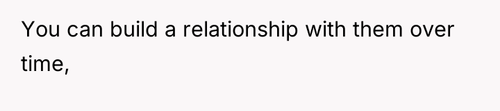 You can build a relationship with them over time,