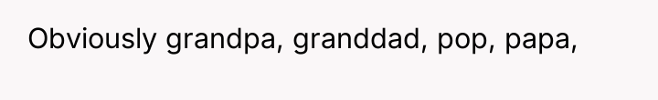 Obviously grandpa, granddad, pop, papa,