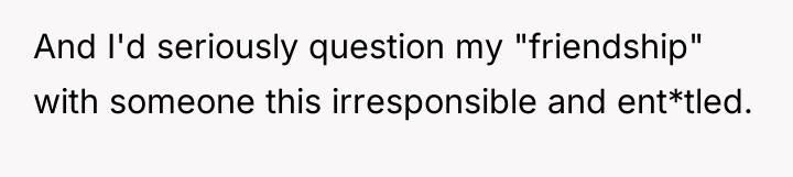 And I'd seriously question my "friendship" with someone this irresponsible...