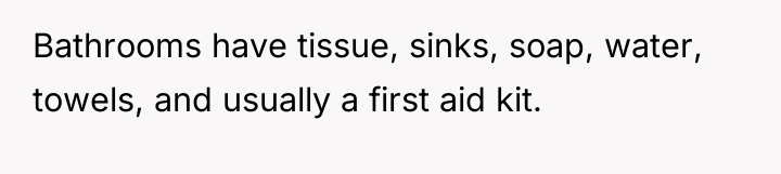 Bathrooms have tissue, sinks, soap, water, towels, and usually a...