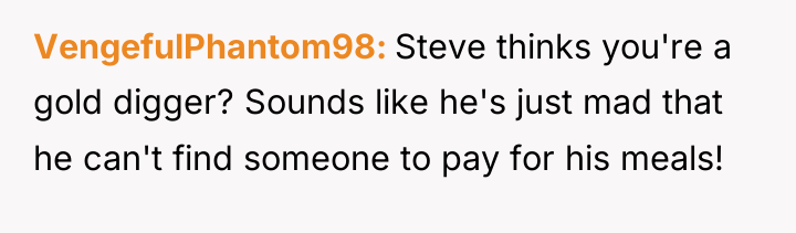 VengefulPhantom98 Steve thinks you're a gold digger? Sounds like he's...