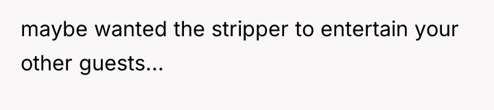 maybe wanted the stripper to entertain your other guests...