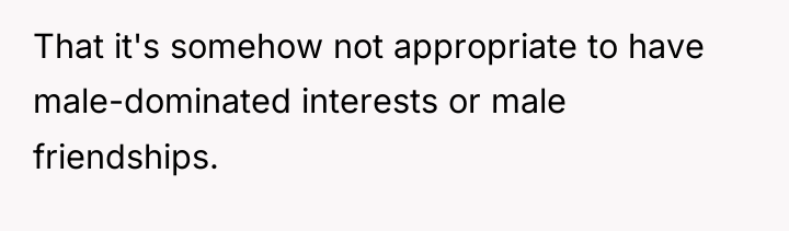 That it's somehow not appropriate to have male-dominated interests or...