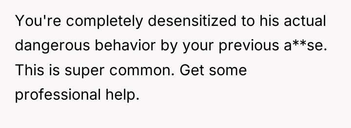 You're completely desensitized to his actual dangerous behavior by your...