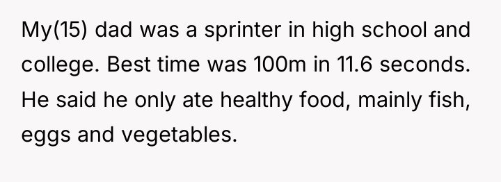 My(15) dad was a sprinter in high school and college....