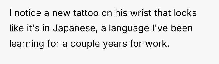 I notice a new tattoo on his wrist that looks...
