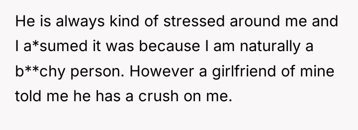 He is always kind of stressed around me and I...