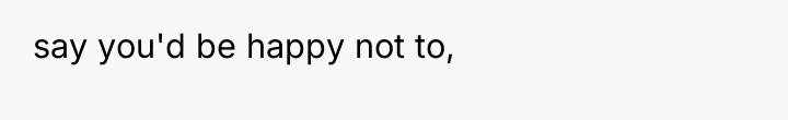 say you'd be happy not to,