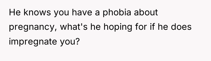 He knows you have a phobia about pregnancy, what's he...