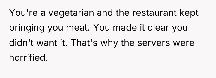You're a vegetarian and the restaurant kept bringing you meat....