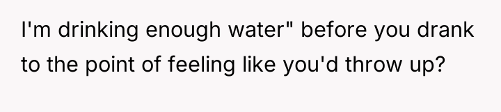 I'm drinking enough water" before you drank to the point...