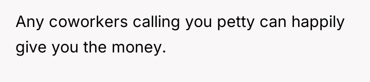 Any coworkers calling you petty can happily give you the...