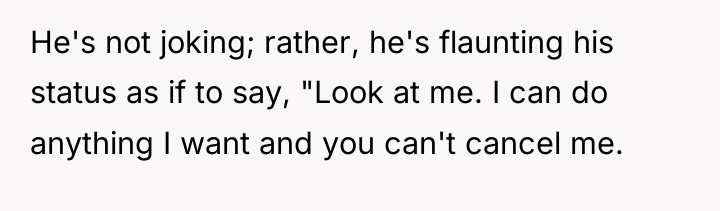 He's not joking; rather, he's flaunting his status as if...