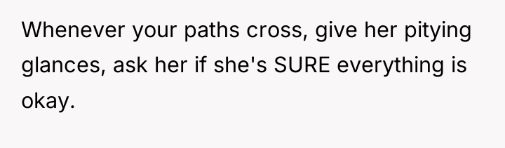 Whenever your paths cross, give her pitying glances, ask her...