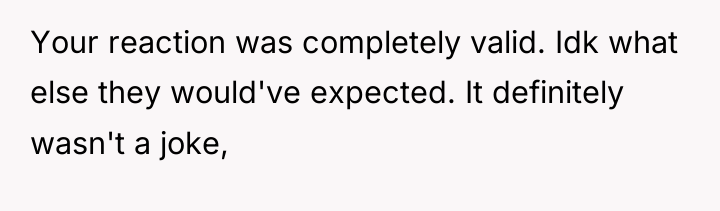 Your reaction was completely valid. Idk what else they would've...