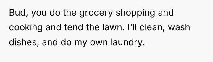 Bud, you do the grocery shopping and cooking and tend...