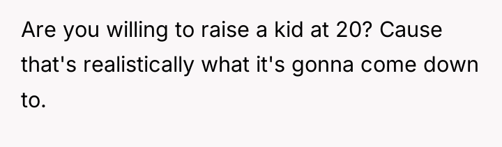 Are you willing to raise a kid at 20? Cause...