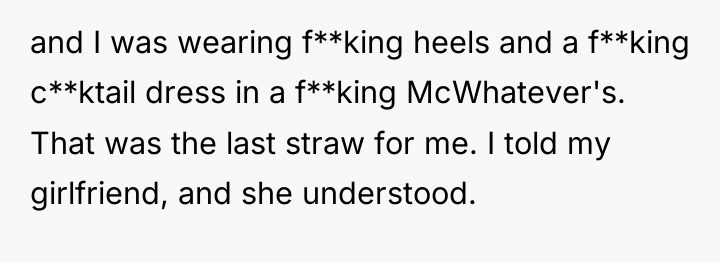 and I was wearing f**king heels and a f**king c**ktail...