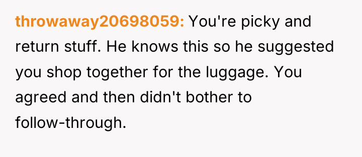throwaway20698059 You're picky and return stuff. He knows this so...