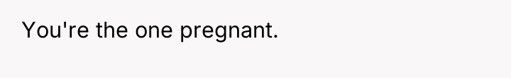 You're the one pregnant.