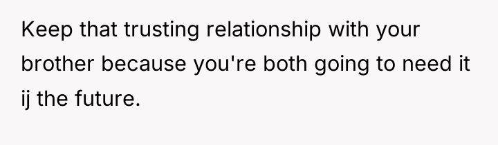 Keep that trusting relationship with your brother because you're both...