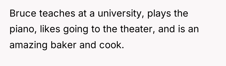 Bruce teaches at a university, plays the piano, likes going...