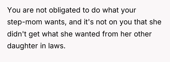 You are not obligated to do what your step-mom wants,...