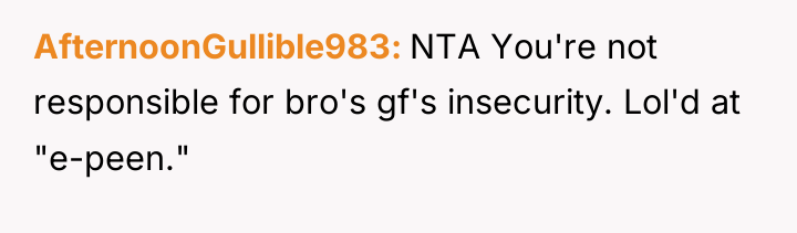 AfternoonGullible983 NTA You're not responsible for bro's gf's insecurity. Lol'd...