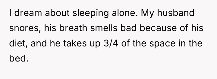 I dream about sleeping alone. My husband snores, his breath...