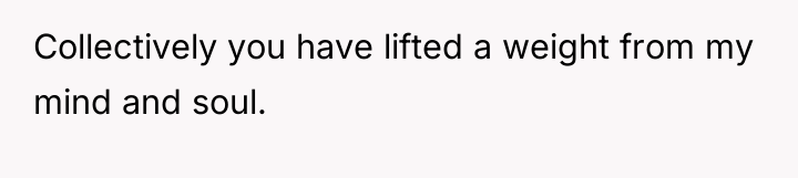 Collectively you have lifted a weight from my mind and...