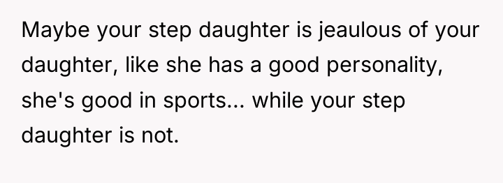 Maybe your step daughter is jeaulous of your daughter, like...