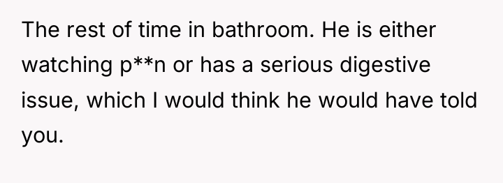 The rest of time in bathroom. He is either watching...