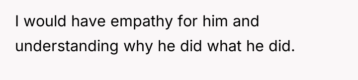I would have empathy for him and understanding why he...