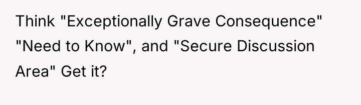 Think "Exceptionally Grave Consequence" "Need to Know", and "Secure Discussion...
