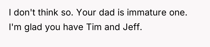 I don't think so. Your dad is immature one. I'm...