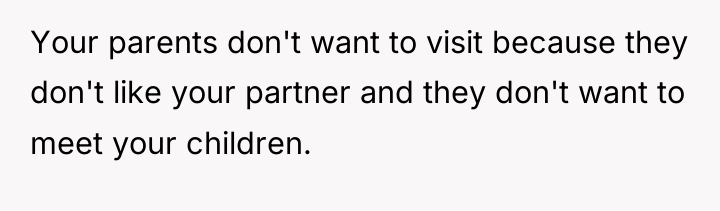 Your parents don't want to visit because they don't like...