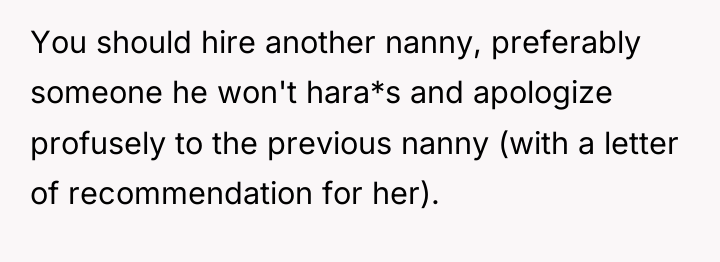 You should hire another nanny, preferably someone he won't hara*s...