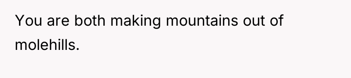 You are both making mountains out of molehills.