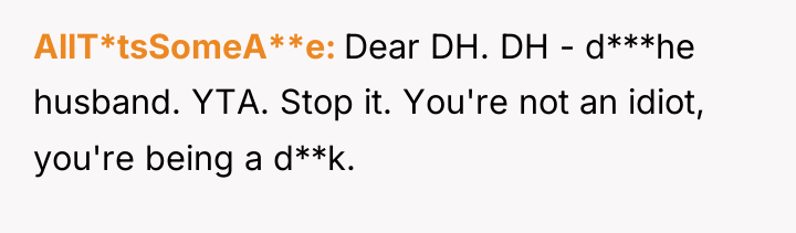AllT*tsSomeA**e Dear DH. DH - d***he husband. YTA. Stop it....