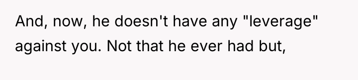 And, now, he doesn't have any "leverage" against you. Not...