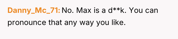 Danny_Mc_71 No. Max is a d**k. You can pronounce that...