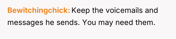 Bewitchingchick Keep the voicemails and messages he sends. You may...
