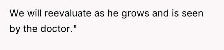 We will reevaluate as he grows and is seen by...