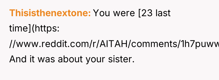 Thisisthenextone You were [23 last time](https: //www.reddit.com/r/AITAH/comments/1h7puww/aita_for_refusing_to_forgive_my_sister_after_what/). And it was...