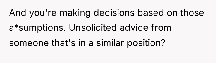 And you're making decisions based on those a*sumptions. Unsolicited advice...