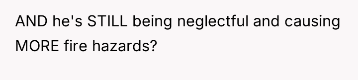 AND he's STILL being neglectful and causing MORE fire hazards?