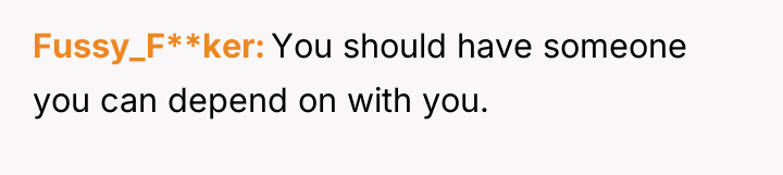 Fussy_F**ker You should have someone you can depend on with...