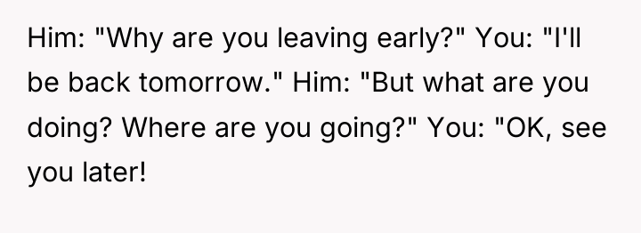 Him: "Why are you leaving early?" You: "I'll be back...
