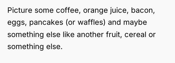 Picture some coffee, orange juice, bacon, eggs, pancakes (or waffles)...