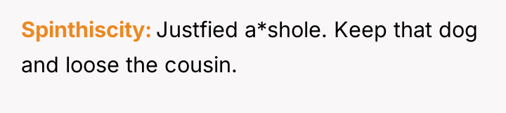 Spinthiscity Justfied a*shole. Keep that dog and loose the cousin.